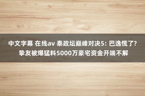 中文字幕 在线av 泰政坛巅峰对决5: 巴逸慌了? 挚友被爆猛料5000万豪宅资金开端不解