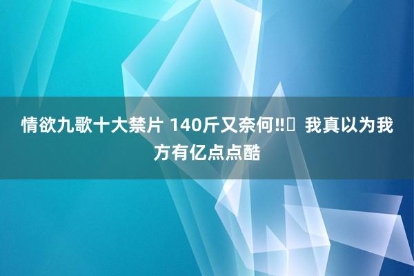 情欲九歌十大禁片 140斤又奈何‼️我真以为我方有亿点点酷