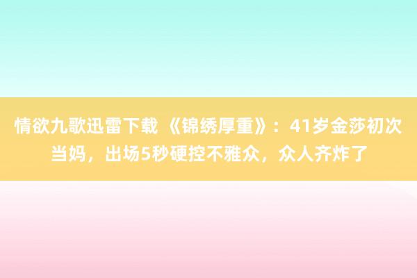 情欲九歌迅雷下载 《锦绣厚重》：41岁金莎初次当妈，出场5秒硬控不雅众，众人齐炸了