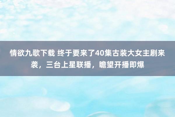 情欲九歌下载 终于要来了40集古装大女主剧来袭，三台上星联播，瞻望开播即爆