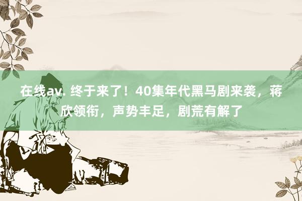 在线av. 终于来了！40集年代黑马剧来袭，蒋欣领衔，声势丰足，剧荒有解了