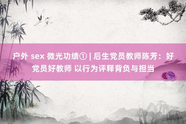 户外 sex 微光功绩① | 后生党员教师陈芳：好党员好教师 以行为评释背负与担当