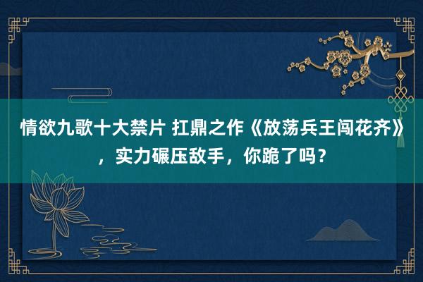 情欲九歌十大禁片 扛鼎之作《放荡兵王闯花齐》，实力碾压敌手，你跪了吗？