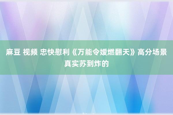 麻豆 视频 忠快慰利《万能令嫒燃翻天》高分场景真实苏到炸的