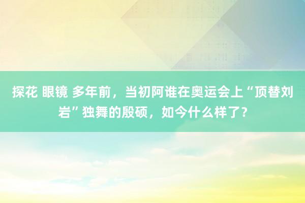 探花 眼镜 多年前，当初阿谁在奥运会上“顶替刘岩”独舞的殷硕，如今什么样了？