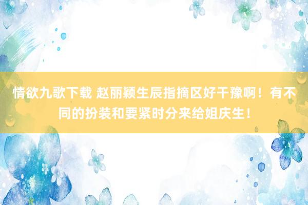 情欲九歌下载 赵丽颖生辰指摘区好干豫啊！有不同的扮装和要紧时分来给姐庆生！