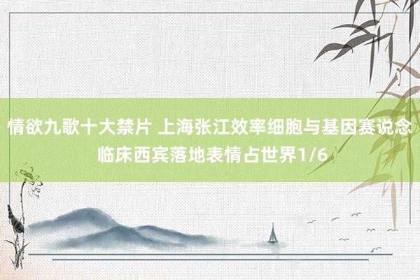 情欲九歌十大禁片 上海张江效率细胞与基因赛说念 临床西宾落地表情占世界1/6