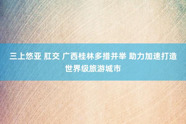 三上悠亚 肛交 广西桂林多措并举 助力加速打造世界级旅游城市