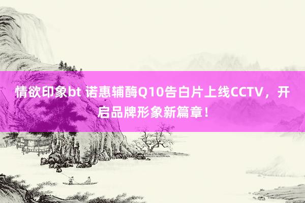 情欲印象bt 诺惠辅酶Q10告白片上线CCTV，开启品牌形象新篇章！