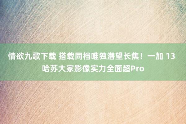 情欲九歌下载 搭载同档唯独潜望长焦！一加 13 哈苏大家影像实力全面超Pro