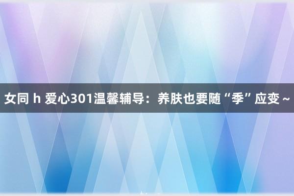 女同 h 爱心301温馨辅导：养肤也要随“季”应变～