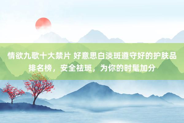 情欲九歌十大禁片 好意思白淡斑遵守好的护肤品排名榜，安全祛斑，为你的时髦加分