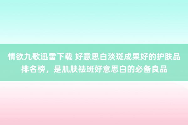 情欲九歌迅雷下载 好意思白淡斑成果好的护肤品排名榜，是肌肤祛斑好意思白的必备良品