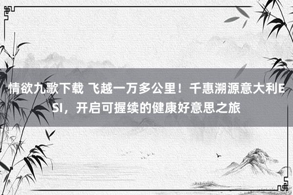 情欲九歌下载 飞越一万多公里！千惠溯源意大利ESI，开启可握续的健康好意思之旅