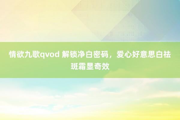 情欲九歌qvod 解锁净白密码，爱心好意思白祛斑霜显奇效