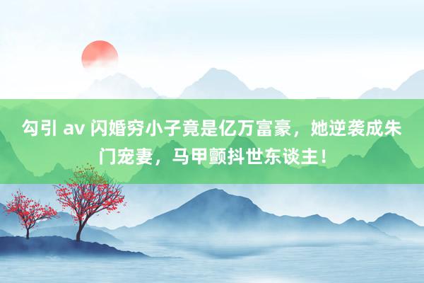 勾引 av 闪婚穷小子竟是亿万富豪，她逆袭成朱门宠妻，马甲颤抖世东谈主！