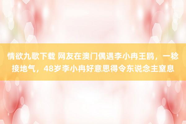 情欲九歌下载 网友在澳门偶遇李小冉王鸥，一稔接地气，48岁李小冉好意思得令东说念主窒息