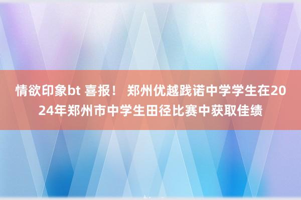 情欲印象bt 喜报！ 郑州优越践诺中学学生在2024年郑州市中学生田径比赛中获取佳绩