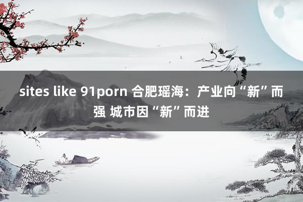 sites like 91porn 合肥瑶海：产业向“新”而强 城市因“新”而进