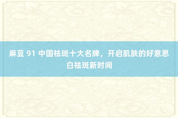 麻豆 91 中国祛斑十大名牌，开启肌肤的好意思白祛斑新时间