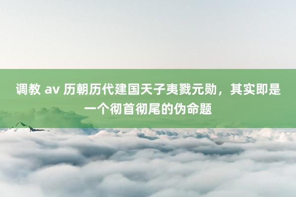 调教 av 历朝历代建国天子夷戮元勋，其实即是一个彻首彻尾的伪命题