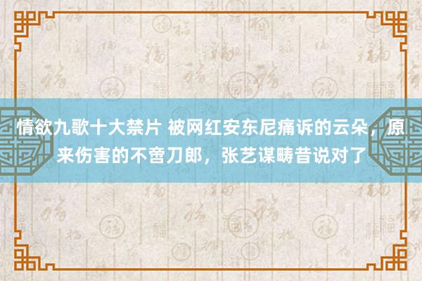 情欲九歌十大禁片 被网红安东尼痛诉的云朵，原来伤害的不啻刀郎，张艺谋畴昔说对了