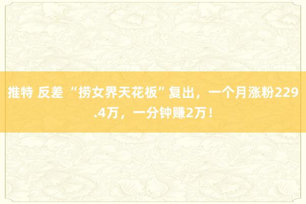 推特 反差 “捞女界天花板”复出，一个月涨粉229.4万，一分钟赚2万！