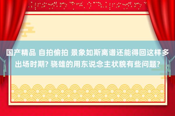 国产精品 自拍偷拍 景象如斯离谱还能得回这样多出场时期? 骁雄的用东说念主状貌有些问题?