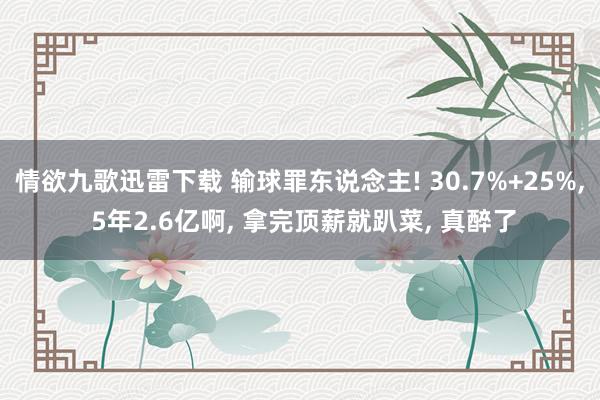 情欲九歌迅雷下载 输球罪东说念主! 30.7%+25%， 5年2.6亿啊， 拿完顶薪就趴菜， 真醉了