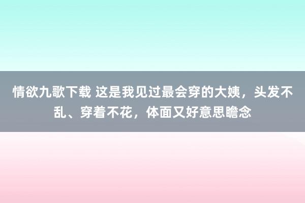 情欲九歌下载 这是我见过最会穿的大姨，头发不乱、穿着不花，体面又好意思瞻念