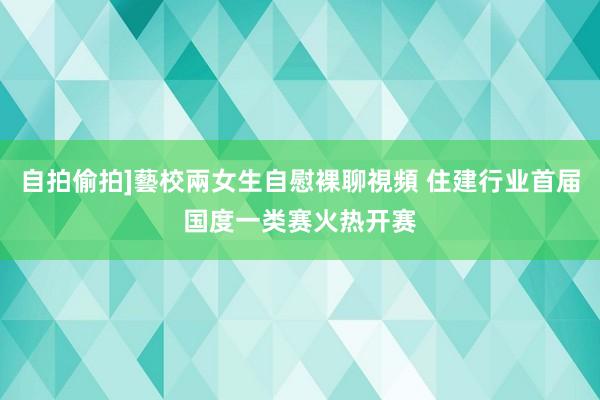 自拍偷拍]藝校兩女生自慰裸聊視頻 住建行业首届国度一类赛火热开赛