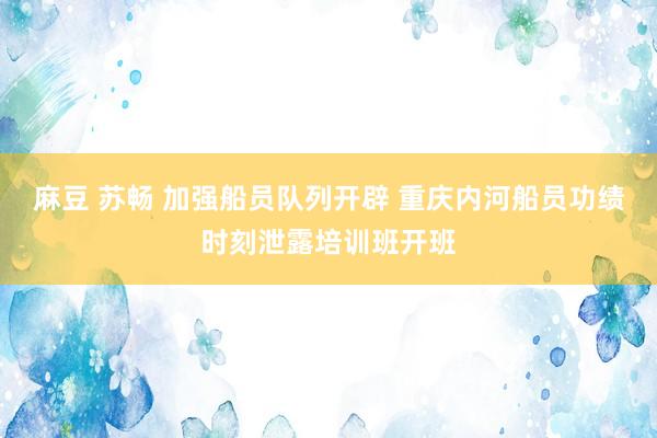 麻豆 苏畅 加强船员队列开辟 重庆内河船员功绩时刻泄露培训班开班