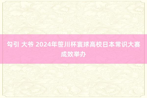 勾引 大爷 2024年笹川杯寰球高校日本常识大赛成效举办