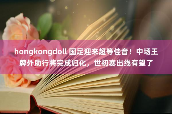 hongkongdoll 国足迎来超等佳音！中场王牌外助行将完成归化，世初赛出线有望了