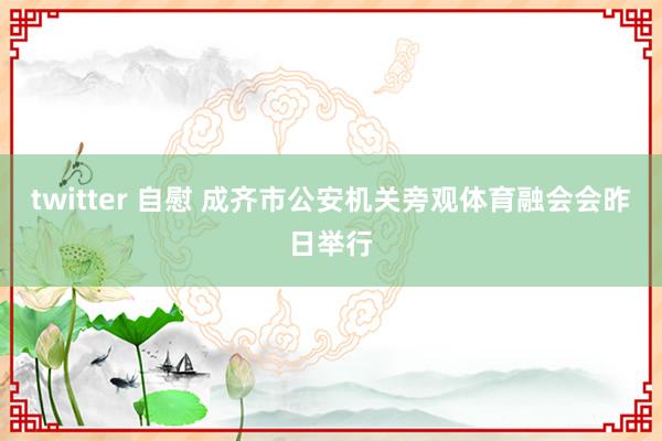 twitter 自慰 成齐市公安机关旁观体育融会会昨日举行