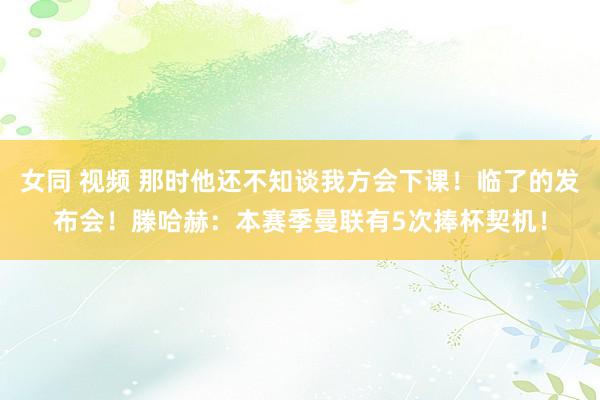 女同 视频 那时他还不知谈我方会下课！临了的发布会！滕哈赫：本赛季曼联有5次捧杯契机！