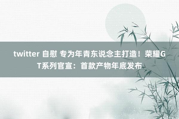 twitter 自慰 专为年青东说念主打造！荣耀GT系列官宣：首款产物年底发布