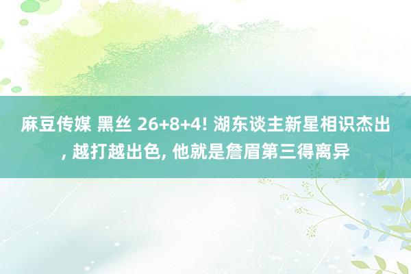 麻豆传媒 黑丝 26+8+4! 湖东谈主新星相识杰出， 越打越出色， 他就是詹眉第三得离异