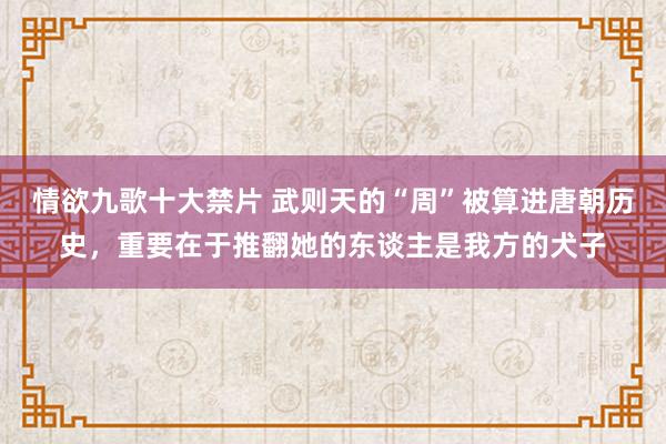 情欲九歌十大禁片 武则天的“周”被算进唐朝历史，重要在于推翻她的东谈主是我方的犬子