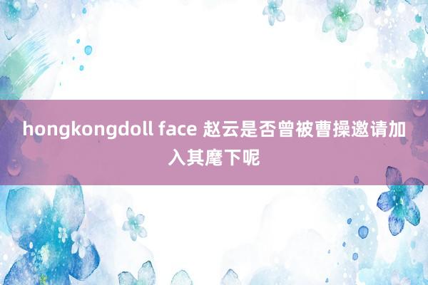 hongkongdoll face 赵云是否曾被曹操邀请加入其麾下呢