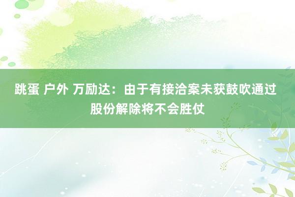 跳蛋 户外 万励达：由于有接洽案未获鼓吹通过 股份解除将不会胜仗