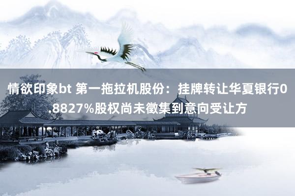 情欲印象bt 第一拖拉机股份：挂牌转让华夏银行0.8827%股权尚未徵集到意向受让方