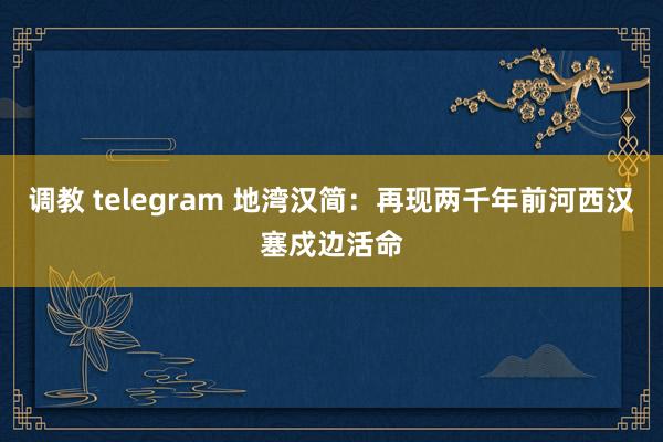 调教 telegram 地湾汉简：再现两千年前河西汉塞戍边活命