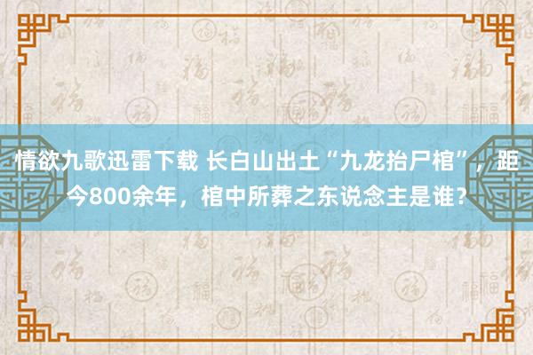 情欲九歌迅雷下载 长白山出土“九龙抬尸棺”，距今800余年，棺中所葬之东说念主是谁？