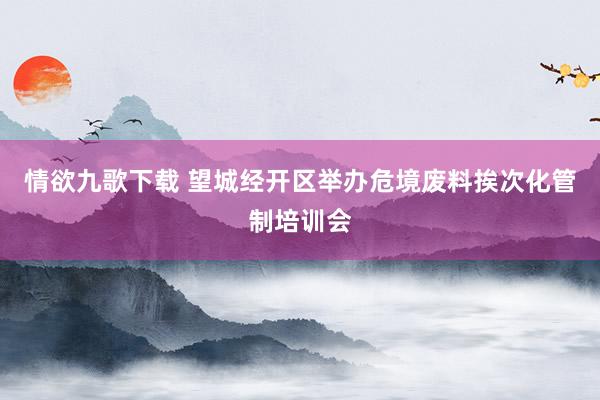 情欲九歌下载 望城经开区举办危境废料挨次化管制培训会