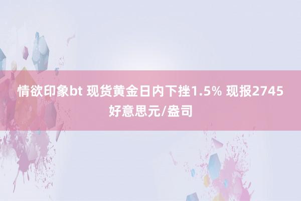 情欲印象bt 现货黄金日内下挫1.5% 现报2745好意思元/盎司