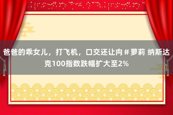 爸爸的乖女儿，打飞机，口交还让禸＃萝莉 纳斯达克100指数跌幅扩大至2%