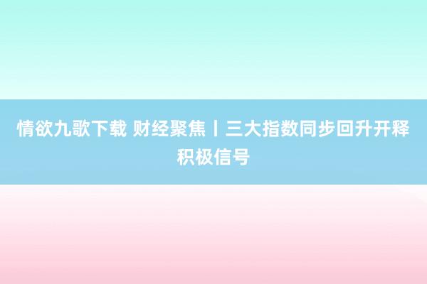 情欲九歌下载 财经聚焦丨三大指数同步回升开释积极信号