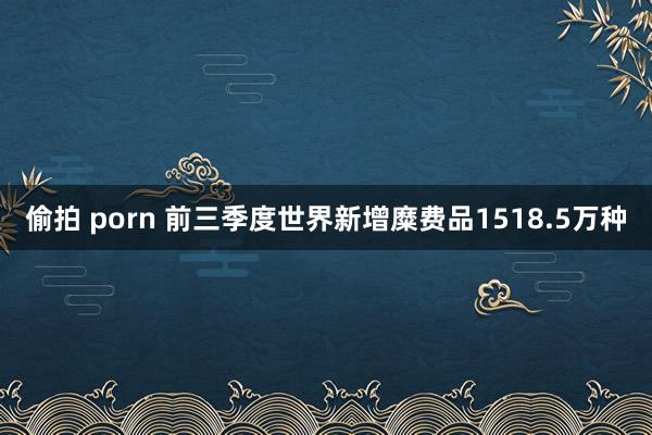 偷拍 porn 前三季度世界新增糜费品1518.5万种