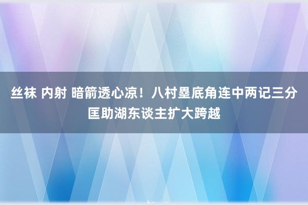 丝袜 内射 暗箭透心凉！八村塁底角连中两记三分匡助湖东谈主扩大跨越